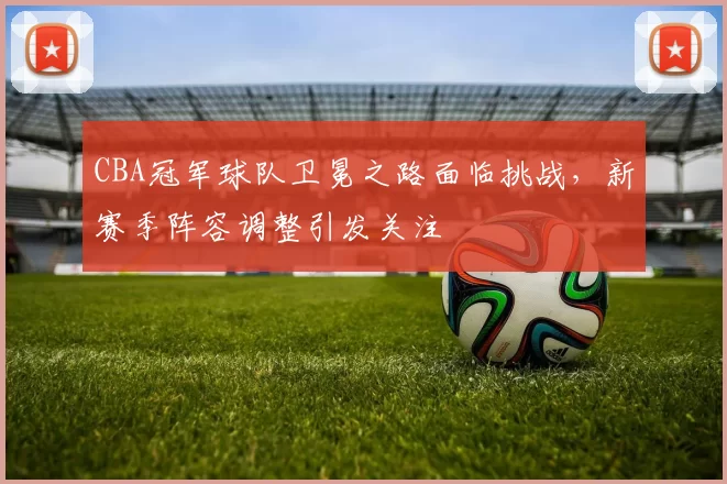CBA冠军球队卫冕之路面临挑战，新赛季阵容调整引发关注