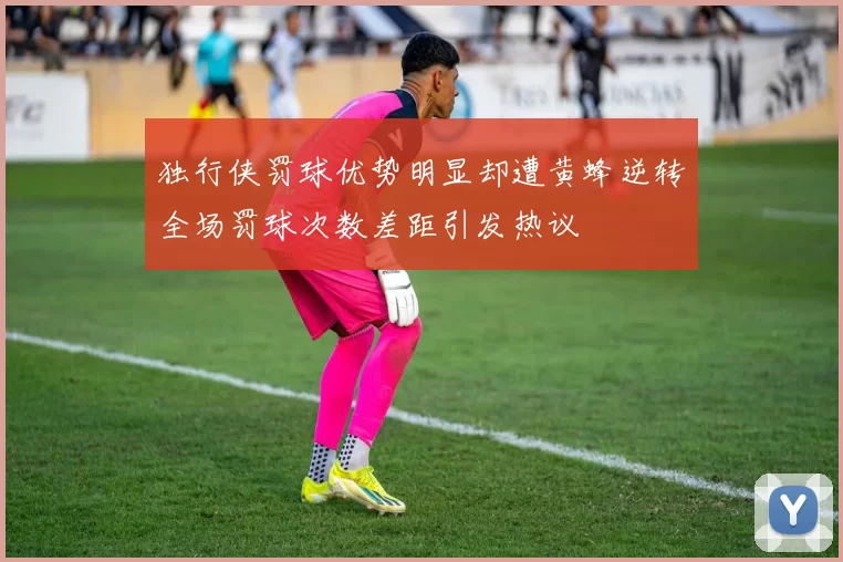 独行侠罚球优势明显却遭黄蜂逆转全场罚球次数差距引发热议