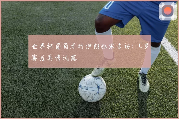 世界杯葡萄牙对伊朗独家专访:C罗赛后真情流露