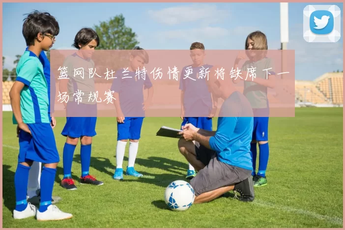 篮网队杜兰特伤情更新将缺席下一场常规赛