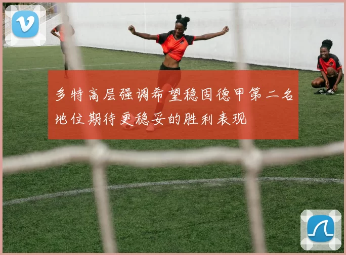 多特高层强调希望稳固德甲第二名地位期待更稳妥的胜利表现
