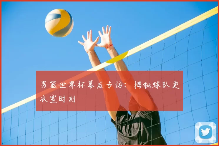 男篮世界杯幕后专访：揭秘球队更衣室时刻