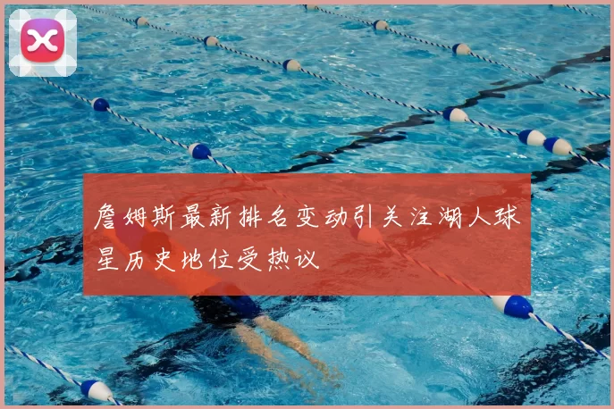 詹姆斯最新排名变动引关注湖人球星历史地位受热议