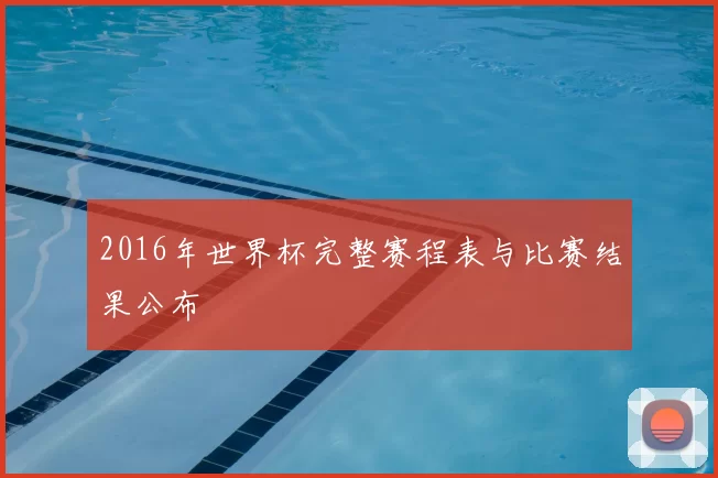 2016年世界杯完整赛程表与比赛结果公布