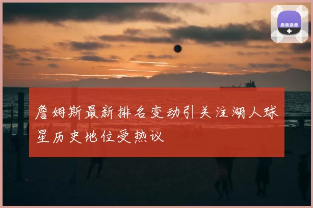 詹姆斯最新排名变动引关注湖人球星历史地位受热议